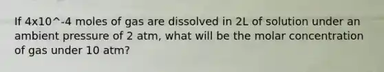 If 4x10^-4 moles of gas are dissolved in 2L of solution under an ambient pressure of 2 atm, what will be the molar concentration of gas under 10 atm?