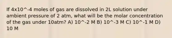 If 4x10^-4 moles of gas are dissolved in 2L solution under ambient pressure of 2 atm, what will be the molar concentration of the gas under 10atm? A) 10^-2 M B) 10^-3 M C) 10^-1 M D) 10 M