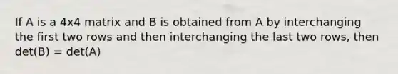 If A is a 4x4 matrix and B is obtained from A by interchanging the first two rows and then interchanging the last two rows, then det(B) = det(A)