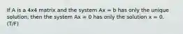 If A is a 4x4 matrix and the system Ax = b has only the unique solution, then the system Ax = 0 has only the solution x = 0. (T/F)