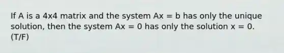 If A is a 4x4 matrix and the system Ax = b has only the unique solution, then the system Ax = 0 has only the solution x = 0. (T/F)