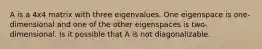 A is a 4x4 matrix with three eigenvalues. One eigenspace is one-dimensional and one of the other eigenspaces is two-dimensional. Is it possible that A is not diagonalizable.