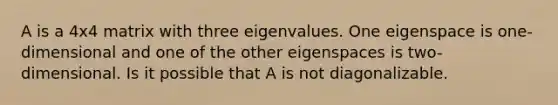 A is a 4x4 matrix with three eigenvalues. One eigenspace is one-dimensional and one of the other eigenspaces is two-dimensional. Is it possible that A is not diagonalizable.