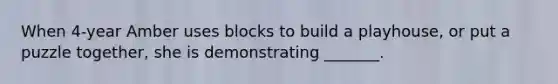 When 4-year Amber uses blocks to build a playhouse, or put a puzzle together, she is demonstrating _______.