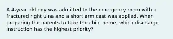 A 4-year old boy was admitted to the emergency room with a fractured right ulna and a short arm cast was applied. When preparing the parents to take the child home, which discharge instruction has the highest priority?