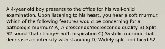 A 4-year old boy presents to the office for his well-child examination. Upon listening to his heart, you hear a soft murmur. Which of the following features would be concerning for a pathologic murmur? A) A crescendo/decrescendo quality B) Split S2 sound that changes with inspiration C) Systolic murmur that decreases in intensity with standing D) Widely split and fixed S2