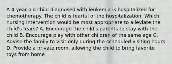 A 4-year old child diagnosed with leukemia is hospitalized for chemotherapy. The child is fearful of the hospitalization. Which nursing intervention would be most appropriate to alleviate the child's fears? A. Encourage the child's parents to stay with the child B. Encourage play with other children of the same age C. Advise the family to visit only during the scheduled visiting hours D. Provide a private room, allowing the child to bring favorite toys from home