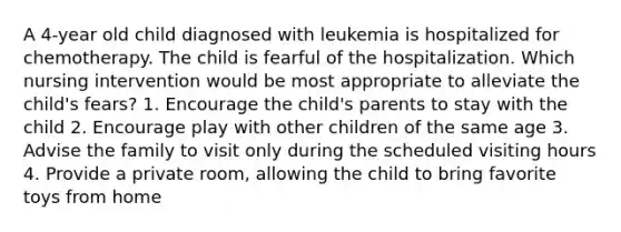 A 4-year old child diagnosed with leukemia is hospitalized for chemotherapy. The child is fearful of the hospitalization. Which nursing intervention would be most appropriate to alleviate the child's fears? 1. Encourage the child's parents to stay with the child 2. Encourage play with other children of the same age 3. Advise the family to visit only during the scheduled visiting hours 4. Provide a private room, allowing the child to bring favorite toys from home