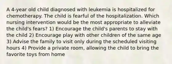 A 4-year old child diagnosed with leukemia is hospitalized for chemotherapy. The child is fearful of the hospitalization. Which nursing intervention would be the most appropriate to alleviate the child's fears? 1) Encourage the child's parents to stay with the child 2) Encourage play with other children of the same age 3) Advise the family to visit only during the scheduled visiting hours 4) Provide a private room, allowing the child to bring the favorite toys from home