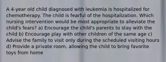 A 4-year old child diagnosed with leukemia is hospitalized for chemotherapy. The child is fearful of the hospitalization. Which nursing intervention would be most appropriate to alleviate the child's fears? a) Encourage the child's parents to stay with the child b) Encourage play with other children of the same age c) Advise the family to visit only during the scheduled visiting hours d) Provide a private room, allowing the child to bring favorite toys from home