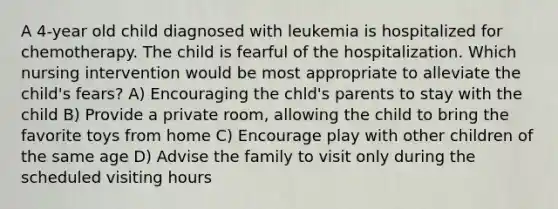 A 4-year old child diagnosed with leukemia is hospitalized for chemotherapy. The child is fearful of the hospitalization. Which nursing intervention would be most appropriate to alleviate the child's fears? A) Encouraging the chld's parents to stay with the child B) Provide a private room, allowing the child to bring the favorite toys from home C) Encourage play with other children of the same age D) Advise the family to visit only during the scheduled visiting hours