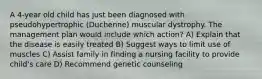 A 4-year old child has just been diagnosed with pseudohypertrophic (Duchenne) muscular dystrophy. The management plan would include which action? A) Explain that the disease is easily treated B) Suggest ways to limit use of muscles C) Assist family in finding a nursing facility to provide child's care D) Recommend genetic counseling