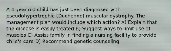 A 4-year old child has just been diagnosed with pseudohypertrophic (Duchenne) muscular dystrophy. The management plan would include which action? A) Explain that the disease is easily treated B) Suggest ways to limit use of muscles C) Assist family in finding a nursing facility to provide child's care D) Recommend genetic counseling