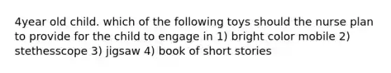 4year old child. which of the following toys should the nurse plan to provide for the child to engage in 1) bright color mobile 2) stethesscope 3) jigsaw 4) book of short stories