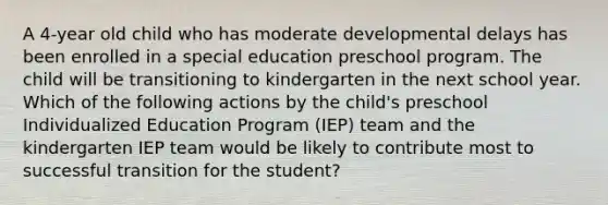 A 4-year old child who has moderate developmental delays has been enrolled in a special education preschool program. The child will be transitioning to kindergarten in the next school year. Which of the following actions by the child's preschool Individualized Education Program (IEP) team and the kindergarten IEP team would be likely to contribute most to successful transition for the student?