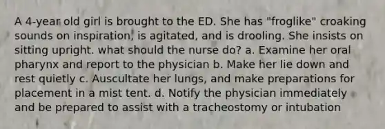 A 4-year old girl is brought to the ED. She has "froglike" croaking sounds on inspiration, is agitated, and is drooling. She insists on sitting upright. what should the nurse do? a. Examine her oral pharynx and report to the physician b. Make her lie down and rest quietly c. Auscultate her lungs, and make preparations for placement in a mist tent. d. Notify the physician immediately and be prepared to assist with a tracheostomy or intubation