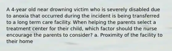 A 4-year old near drowning victim who is severely disabled due to anoxia that occurred during the incident is being transferred to a long term care facility. When helping the parents select a treatment center for their child, which factor should the nurse encourage the parents to consider? a. Proximity of the facility to their home