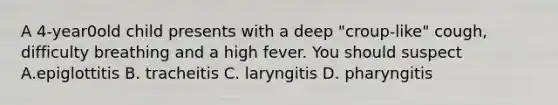 A 4-year0old child presents with a deep "croup-like" cough, difficulty breathing and a high fever. You should suspect A.epiglottitis B. tracheitis C. laryngitis D. pharyngitis