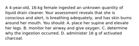 A 4-year-old, 16-kg female ingested an unknown quantity of liquid drain cleaner. Your assessment reveals that she is conscious and alert, is breathing adequately, and has skin burns around her mouth. You should: A. place her supine and elevate her legs. B. monitor her airway and give oxygen. C. determine why the ingestion occurred. D. administer 16 g of activated charcoal.