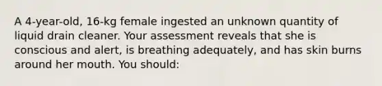 A 4-year-old, 16-kg female ingested an unknown quantity of liquid drain cleaner. Your assessment reveals that she is conscious and alert, is breathing adequately, and has skin burns around her mouth. You should: