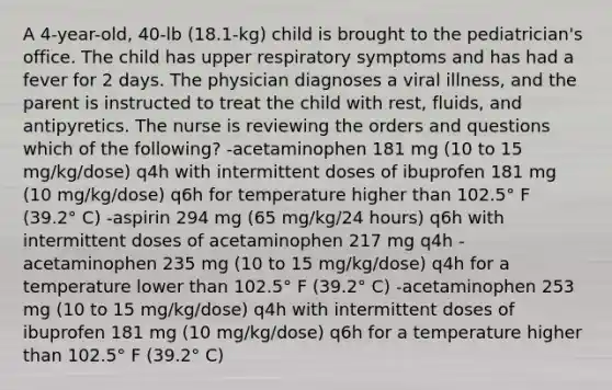 A 4-year-old, 40-lb (18.1-kg) child is brought to the pediatrician's office. The child has upper respiratory symptoms and has had a fever for 2 days. The physician diagnoses a viral illness, and the parent is instructed to treat the child with rest, fluids, and antipyretics. The nurse is reviewing the orders and questions which of the following? -acetaminophen 181 mg (10 to 15 mg/kg/dose) q4h with intermittent doses of ibuprofen 181 mg (10 mg/kg/dose) q6h for temperature higher than 102.5° F (39.2° C) -aspirin 294 mg (65 mg/kg/24 hours) q6h with intermittent doses of acetaminophen 217 mg q4h -acetaminophen 235 mg (10 to 15 mg/kg/dose) q4h for a temperature lower than 102.5° F (39.2° C) -acetaminophen 253 mg (10 to 15 mg/kg/dose) q4h with intermittent doses of ibuprofen 181 mg (10 mg/kg/dose) q6h for a temperature higher than 102.5° F (39.2° C)