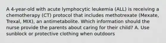 A 4-year-old with acute lymphocytic leukemia (ALL) is receiving a chemotherapy (CT) protocol that includes methotrexate (Mexate, Trexal, MIX), an antimetabolite. Which information should the nurse provide the parents about caring for their child? A. Use sunblock or protective clothing when outdoors