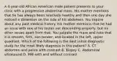 A 4-year-old African American male patient presents to your clinic with a progressive abdominal mass. His mother mentions that he has always been relatively healthy and then one day she noticed a distention on the side of his abdomen. You inquire about any past medical history. His mother mentions that he had an issue with one of his testes not descending properly, but no other issues apart from that. You palpate the mass and note that it is smooth, firm, non-tender, and located in the left, upper quadrant. Which of the following is the best initial diagnostic study for the most likely diagnosis in this patient? A. CT abdomen and pelvis with contrast B. Biopsy C. Abdominal ultrasound D. MRI with and without contrast