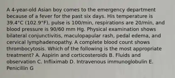 A 4-year-old Asian boy comes to the emergency department because of a fever for the past six days. His temperature is 39.4°C (102.9°F), pulse is 100/min, respirations are 20/min, and blood pressure is 90/60 mm Hg. Physical examination shows bilateral conjunctivitis, maculopapular rash, pedal edema, and cervical lymphadenopathy. A complete blood count shows thrombocytosis. Which of the following is the most appropriate treatment? A. Aspirin and corticosteroids B. Fluids and observation C. Infliximab D. Intravenous immunoglobulin E. Penicillin G