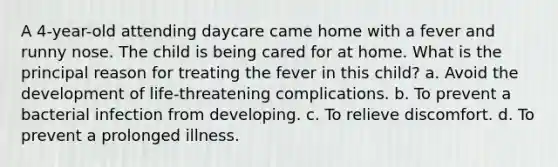 A 4-year-old attending daycare came home with a fever and runny nose. The child is being cared for at home. What is the principal reason for treating the fever in this child? a. Avoid the development of life-threatening complications. b. To prevent a bacterial infection from developing. c. To relieve discomfort. d. To prevent a prolonged illness.