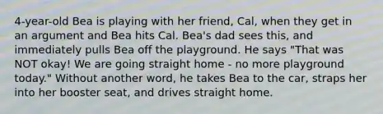 4-year-old Bea is playing with her friend, Cal, when they get in an argument and Bea hits Cal. Bea's dad sees this, and immediately pulls Bea off the playground. He says "That was NOT okay! We are going straight home - no more playground today." Without another word, he takes Bea to the car, straps her into her booster seat, and drives straight home.