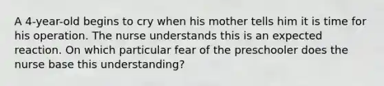 A 4-year-old begins to cry when his mother tells him it is time for his operation. The nurse understands this is an expected reaction. On which particular fear of the preschooler does the nurse base this understanding?