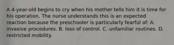 A 4-year-old begins to cry when his mother tells him it is time for his operation. The nurse understands this is an expected reaction because the preschooler is particularly fearful of: A. invasive procedures. B. loss of control. C. unfamiliar routines. D. restricted mobility.