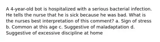 A 4-year-old bot is hospitalized with a serious bacterial infection. He tells the nurse that he is sick because he was bad. What is the nurses best interpretation of this comment? a. Sign of stress b. Common at this age c. Suggestive of maladaptation d. Suggestive of excessive discipline at home