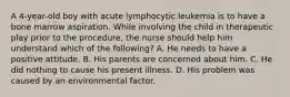 A 4-year-old boy with acute lymphocytic leukemia is to have a bone marrow aspiration. While involving the child in therapeutic play prior to the procedure, the nurse should help him understand which of the following? A. He needs to have a positive attitude. B. His parents are concerned about him. C. He did nothing to cause his present illness. D. His problem was caused by an environmental factor.