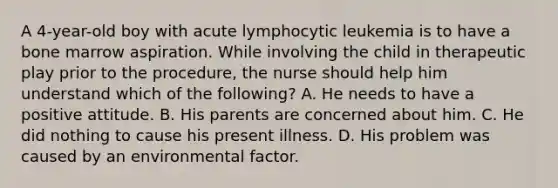 A 4-year-old boy with acute lymphocytic leukemia is to have a bone marrow aspiration. While involving the child in therapeutic play prior to the procedure, the nurse should help him understand which of the following? A. He needs to have a positive attitude. B. His parents are concerned about him. C. He did nothing to cause his present illness. D. His problem was caused by an environmental factor.