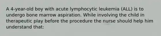 A 4-year-old boy with acute lymphocytic leukemia (ALL) is to undergo bone marrow aspiration. While involving the child in therapeutic play before the procedure the nurse should help him understand that: