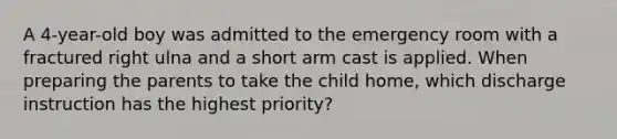 A 4-year-old boy was admitted to the emergency room with a fractured right ulna and a short arm cast is applied. When preparing the parents to take the child home, which discharge instruction has the highest priority?