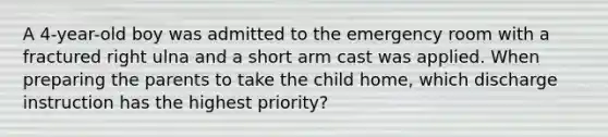 A 4-year-old boy was admitted to the emergency room with a fractured right ulna and a short arm cast was applied. When preparing the parents to take the child home, which discharge instruction has the highest priority?