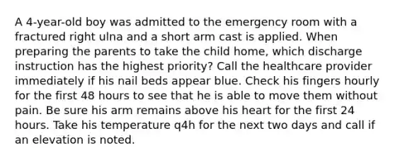 A 4-year-old boy was admitted to the emergency room with a fractured right ulna and a short arm cast is applied. When preparing the parents to take the child home, which discharge instruction has the highest priority? Call the healthcare provider immediately if his nail beds appear blue. Check his fingers hourly for the first 48 hours to see that he is able to move them without pain. Be sure his arm remains above his heart for the first 24 hours. Take his temperature q4h for the next two days and call if an elevation is noted.