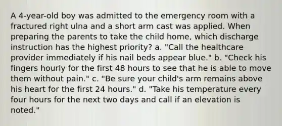 A 4-year-old boy was admitted to the emergency room with a fractured right ulna and a short arm cast was applied. When preparing the parents to take the child home, which discharge instruction has the highest priority? a. "Call the healthcare provider immediately if his nail beds appear blue." b. "Check his fingers hourly for the first 48 hours to see that he is able to move them without pain." c. "Be sure your child's arm remains above his heart for the first 24 hours." d. "Take his temperature every four hours for the next two days and call if an elevation is noted."