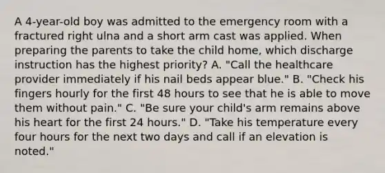 A 4-year-old boy was admitted to the emergency room with a fractured right ulna and a short arm cast was applied. When preparing the parents to take the child home, which discharge instruction has the highest priority? A. "Call the healthcare provider immediately if his nail beds appear blue." B. "Check his fingers hourly for the first 48 hours to see that he is able to move them without pain." C. "Be sure your child's arm remains above his heart for the first 24 hours." D. "Take his temperature every four hours for the next two days and call if an elevation is noted."