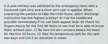 A 4-year-old boy was admitted to the emergency room with a fractured right ulna and a short arm cast is applied. When preparing the parents to take the child home, which discharge instruction has the highest priority? A) Call the healthcare provider immediately if his nail beds appear blue. B) Check his fingers hourly for the first 48 hours to see that he is able to move them without pain. C) Be sure his arm remains above his heart for the first 24 hours. D) Take his temperature q4h for the next two days and call if an elevation is noted.