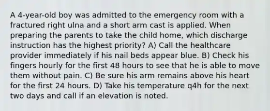 A 4-year-old boy was admitted to the emergency room with a fractured right ulna and a short arm cast is applied. When preparing the parents to take the child home, which discharge instruction has the highest priority? A) Call the healthcare provider immediately if his nail beds appear blue. B) Check his fingers hourly for the first 48 hours to see that he is able to move them without pain. C) Be sure his arm remains above his heart for the first 24 hours. D) Take his temperature q4h for the next two days and call if an elevation is noted.