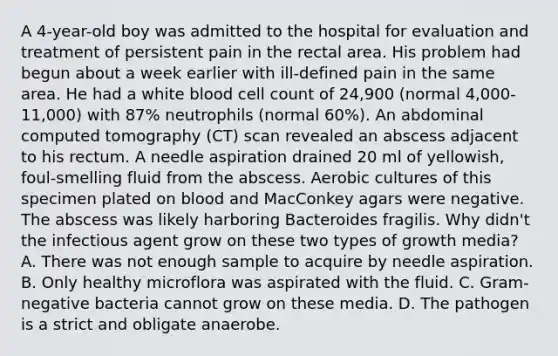 A 4-year-old boy was admitted to the hospital for evaluation and treatment of persistent pain in the rectal area. His problem had begun about a week earlier with ill-defined pain in the same area. He had a white blood cell count of 24,900 (normal 4,000-11,000) with 87% neutrophils (normal 60%). An abdominal computed tomography (CT) scan revealed an abscess adjacent to his rectum. A needle aspiration drained 20 ml of yellowish, foul-smelling fluid from the abscess. Aerobic cultures of this specimen plated on blood and MacConkey agars were negative. The abscess was likely harboring Bacteroides fragilis. Why didn't the infectious agent grow on these two types of growth media? A. There was not enough sample to acquire by needle aspiration. B. Only healthy microflora was aspirated with the fluid. C. Gram-negative bacteria cannot grow on these media. D. The pathogen is a strict and obligate anaerobe.