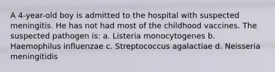 A 4-year-old boy is admitted to the hospital with suspected meningitis. He has not had most of the childhood vaccines. The suspected pathogen is: a. Listeria monocytogenes b. Haemophilus influenzae c. Streptococcus agalactiae d. Neisseria meningitidis