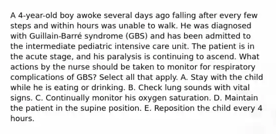 A 4-year-old boy awoke several days ago falling after every few steps and within hours was unable to walk. He was diagnosed with Guillain-Barré syndrome (GBS) and has been admitted to the intermediate pediatric intensive care unit. The patient is in the acute stage, and his paralysis is continuing to ascend. What actions by the nurse should be taken to monitor for respiratory complications of GBS? Select all that apply. A. Stay with the child while he is eating or drinking. B. Check lung sounds with vital signs. C. Continually monitor his oxygen saturation. D. Maintain the patient in the supine position. E. Reposition the child every 4 hours.