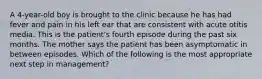 A 4-year-old boy is brought to the clinic because he has had fever and pain in his left ear that are consistent with acute otitis media. This is the patient's fourth episode during the past six months. The mother says the patient has been asymptomatic in between episodes. Which of the following is the most appropriate next step in management?