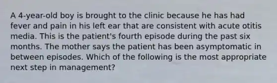 A 4-year-old boy is brought to the clinic because he has had fever and pain in his left ear that are consistent with acute otitis media. This is the patient's fourth episode during the past six months. The mother says the patient has been asymptomatic in between episodes. Which of the following is the most appropriate next step in management?