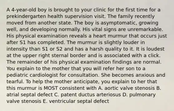 A 4-year-old boy is brought to your clinic for the first time for a prekindergarten health supervision visit. The family recently moved from another state. The boy is asymptomatic, growing well, and developing normally. His vital signs are unremarkable. His physical examination reveals a heart murmur that occurs just after S1 has completed. The murmur is slightly louder in intensity than S1 or S2 and has a harsh quality to it. It is loudest at the upper right sternal border and is associated with a click. The remainder of his physical examination findings are normal. You explain to the mother that you will refer her son to a pediatric cardiologist for consultation. She becomes anxious and tearful. To help the mother anticipate, you explain to her that this murmur is MOST consistent with A. aortic valve stenosis B. atrial septal defect C. patent ductus arteriosus D. pulmonary valve stenosis E. ventricular septal defect