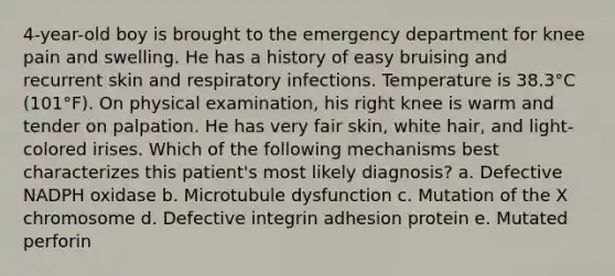 4-year-old boy is brought to the emergency department for knee pain and swelling. He has a history of easy bruising and recurrent skin and respiratory infections. Temperature is 38.3°C (101°F). On physical examination, his right knee is warm and tender on palpation. He has very fair skin, white hair, and light-colored irises. Which of the following mechanisms best characterizes this patient's most likely diagnosis? a. Defective NADPH oxidase b. Microtubule dysfunction c. Mutation of the X chromosome d. Defective integrin adhesion protein e. Mutated perforin